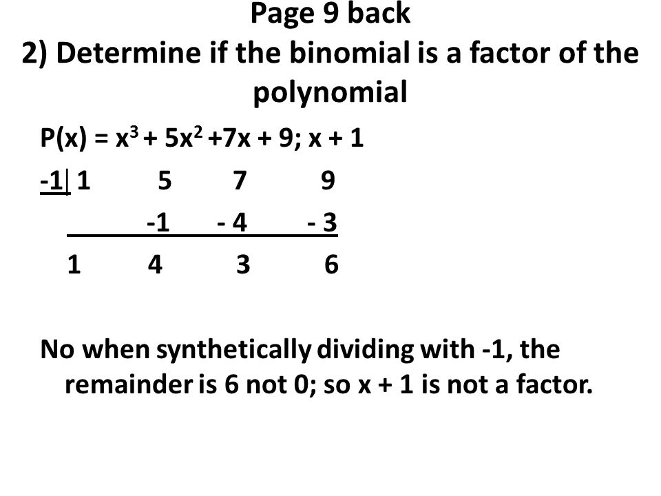 Page 9 back 2) Determine if the binomial is a factor of the polynomial P(x) = x 3 + 5x 2 +7x + 9; x  No when synthetically dividing with -1, the remainder is 6 not 0; so x + 1 is not a factor.