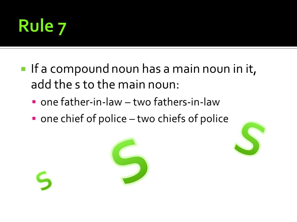  If a compound noun has a main noun in it, add the s to the main noun:  one father-in-law – two fathers-in-law  one chief of police – two chiefs of police