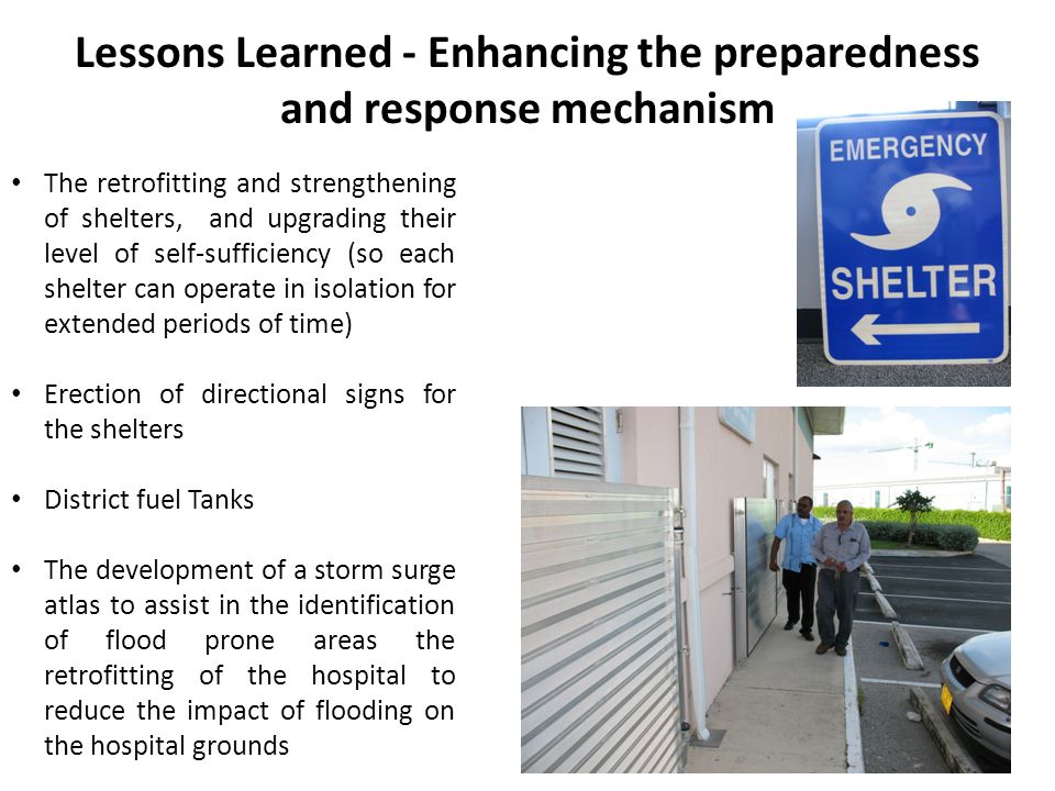 Lessons Learned - Enhancing the preparedness and response mechanism The retrofitting and strengthening of shelters, and upgrading their level of self-sufficiency (so each shelter can operate in isolation for extended periods of time) Erection of directional signs for the shelters District fuel Tanks The development of a storm surge atlas to assist in the identification of flood prone areas the retrofitting of the hospital to reduce the impact of flooding on the hospital grounds