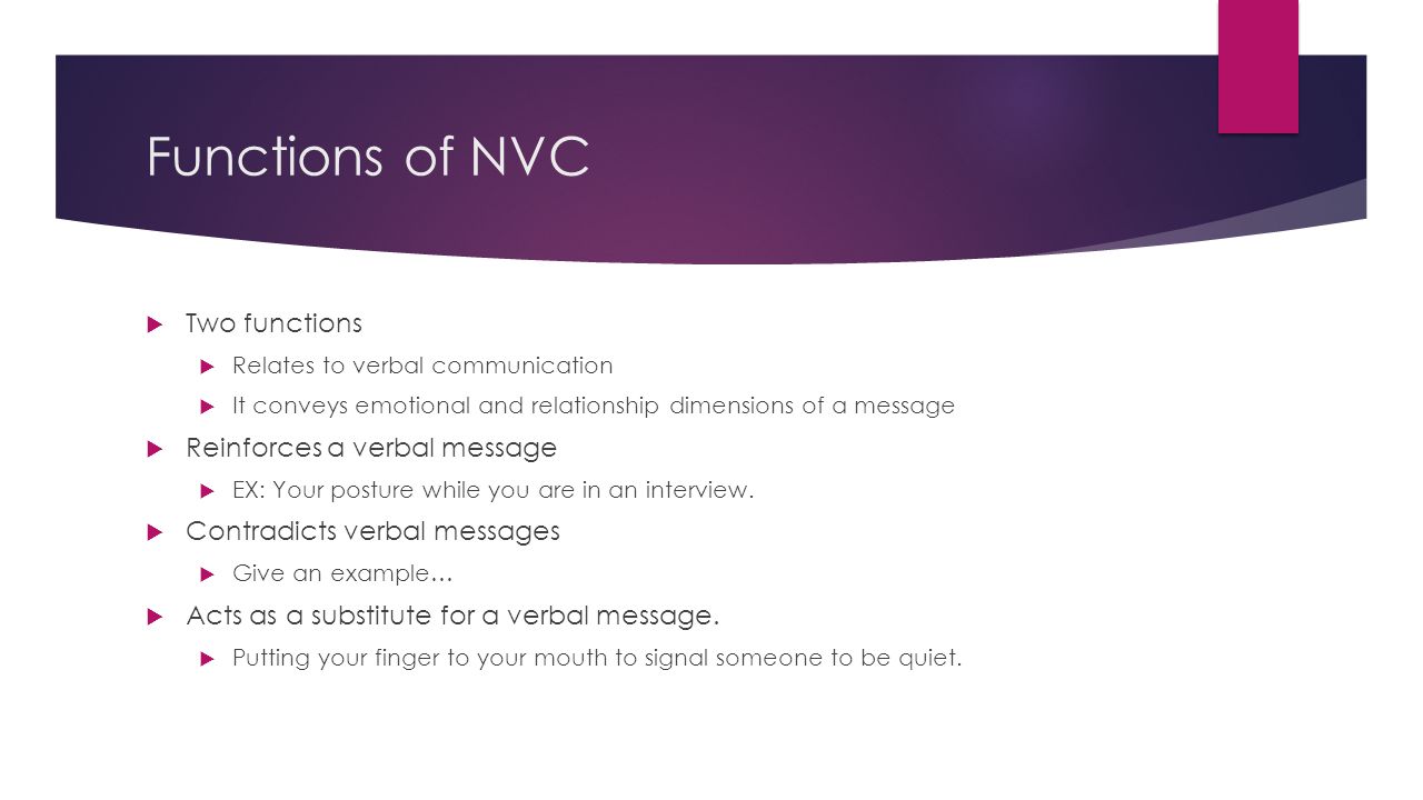 Functions of NVC  Two functions  Relates to verbal communication  It conveys emotional and relationship dimensions of a message  Reinforces a verbal message  EX: Your posture while you are in an interview.