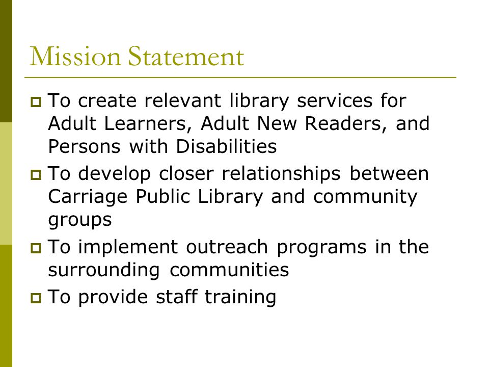Mission Statement  To create relevant library services for Adult Learners, Adult New Readers, and Persons with Disabilities  To develop closer relationships between Carriage Public Library and community groups  To implement outreach programs in the surrounding communities  To provide staff training