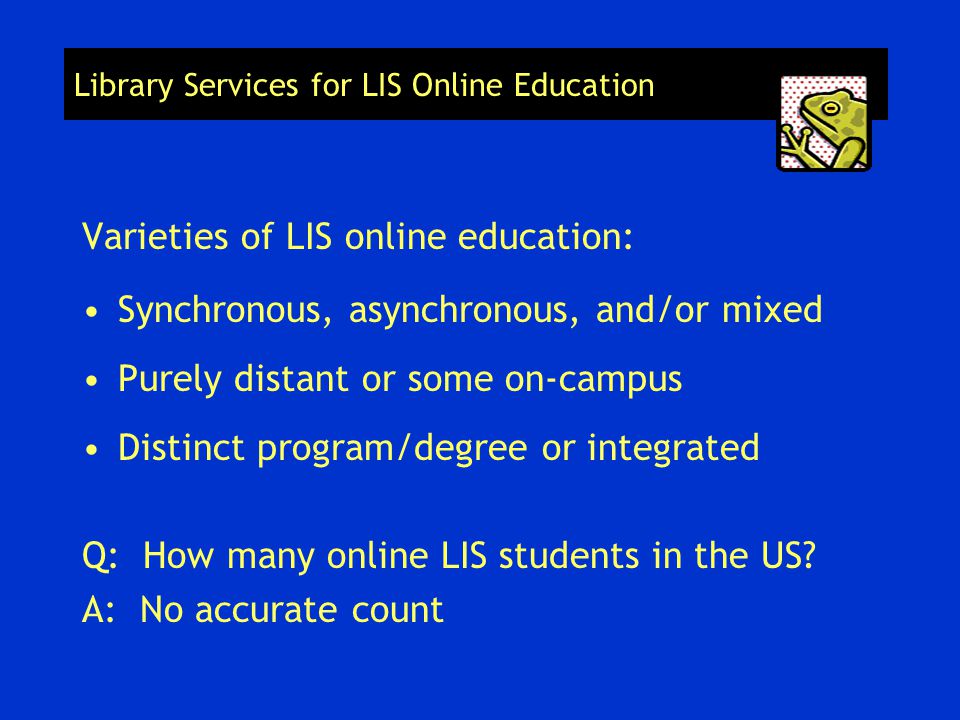 Library Services for LIS Online Education Varieties of LIS online education: Synchronous, asynchronous, and/or mixed Purely distant or some on-campus Distinct program/degree or integrated Q: How many online LIS students in the US.