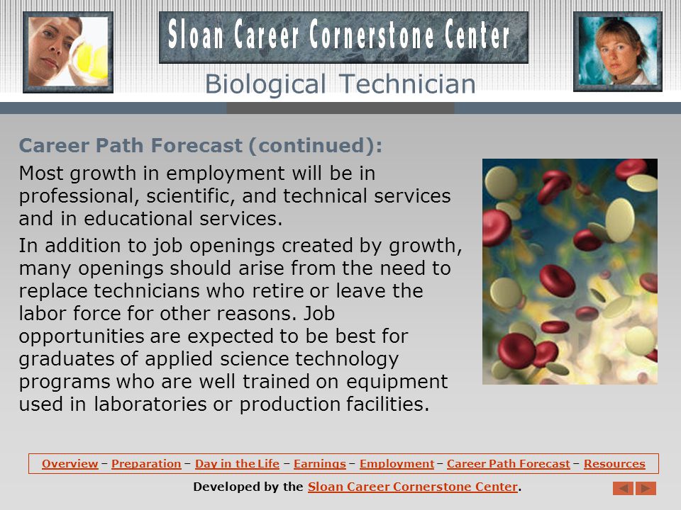 Career Path Forecast: Overall employment of science technicians is expected to grow 18 percent during the decade, faster than average, as the growing number of agricultural and medicinal products developed from the results of biotechnology research boosts demand for these workers.