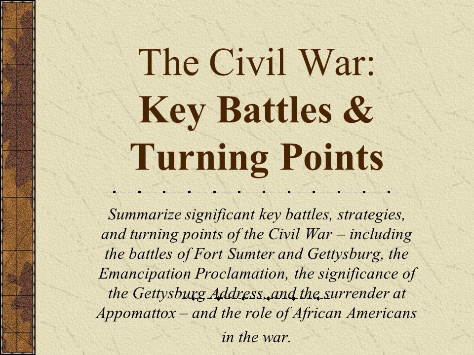 The Civil War: Key Battles & Turning Points Summarize significant key battles, strategies, and turning points of the Civil War – including the battles of Fort Sumter and Gettysburg, the Emancipation Proclamation, the significance of the Gettysburg Address, and the surrender at Appomattox – and the role of African Americans in the war.