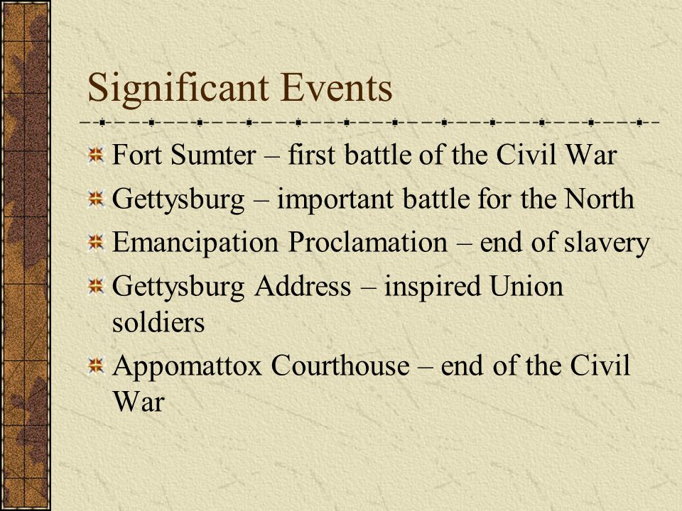 Significant Events Fort Sumter – first battle of the Civil War Gettysburg – important battle for the North Emancipation Proclamation – end of slavery Gettysburg Address – inspired Union soldiers Appomattox Courthouse – end of the Civil War