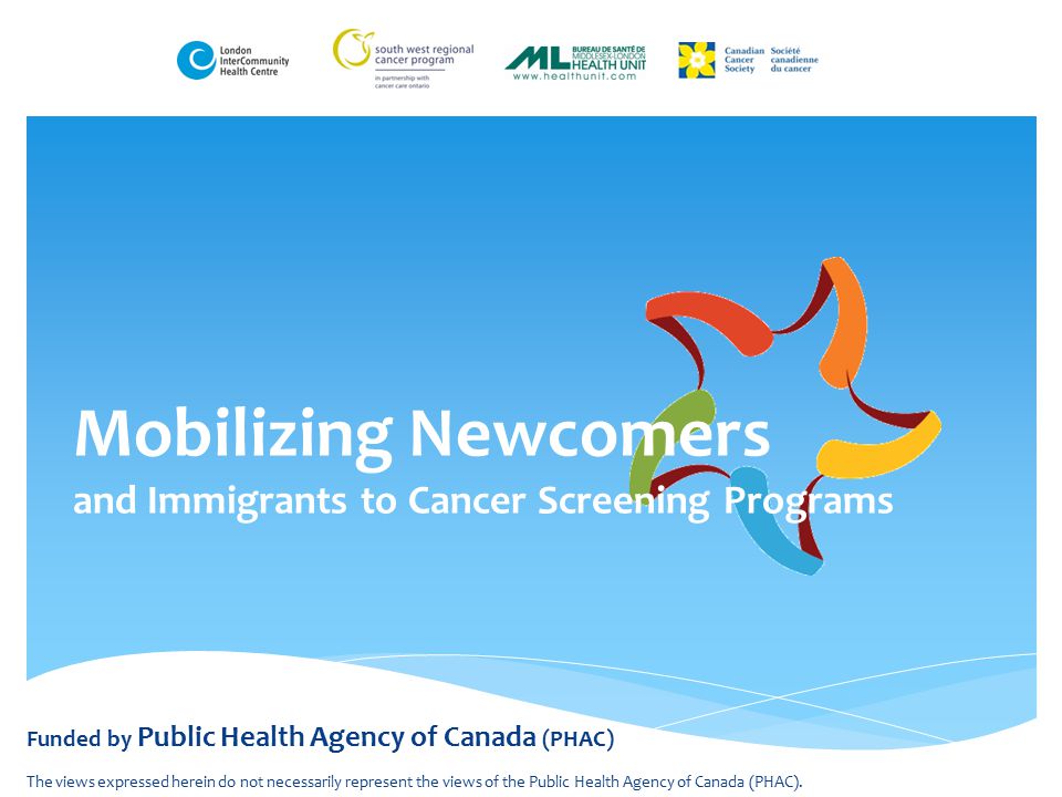 Mobilizing Newcomers and Immigrants to Cancer Screening Programs Funded by Public Health Agency of Canada (PHAC) The views expressed herein do not necessarily represent the views of the Public Health Agency of Canada (PHAC).