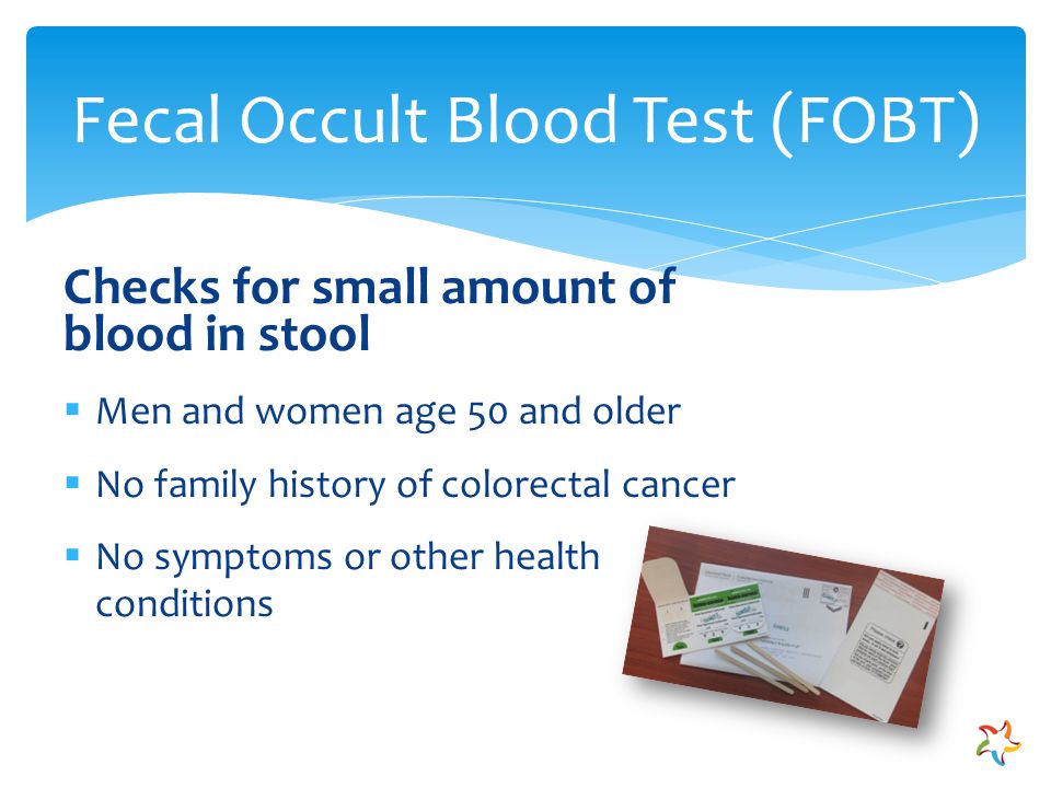Checks for small amount of blood in stool  Men and women age 50 and older  No family history of colorectal cancer  No symptoms or other health conditions Fecal Occult Blood Test (FOBT)