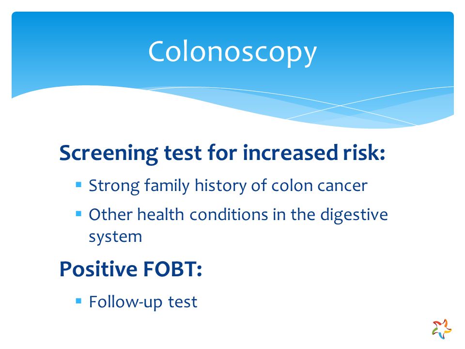 Screening test for increased risk:  Strong family history of colon cancer  Other health conditions in the digestive system Positive FOBT:  Follow-up test Colonoscopy