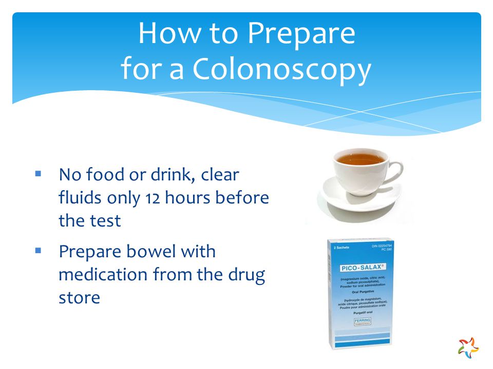 How to Prepare for a Colonoscopy  No food or drink, clear fluids only 12 hours before the test  Prepare bowel with medication from the drug store