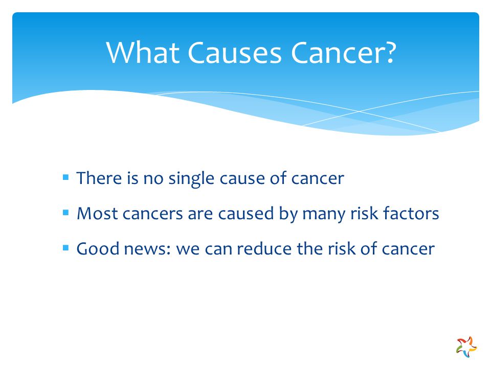 There is no single cause of cancer  Most cancers are caused by many risk factors  Good news: we can reduce the risk of cancer What Causes Cancer