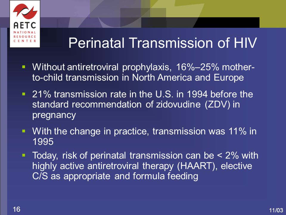 11/03 16 Perinatal Transmission of HIV  Without antiretroviral prophylaxis, 16%–25% mother- to-child transmission in North America and Europe  21% transmission rate in the U.S.