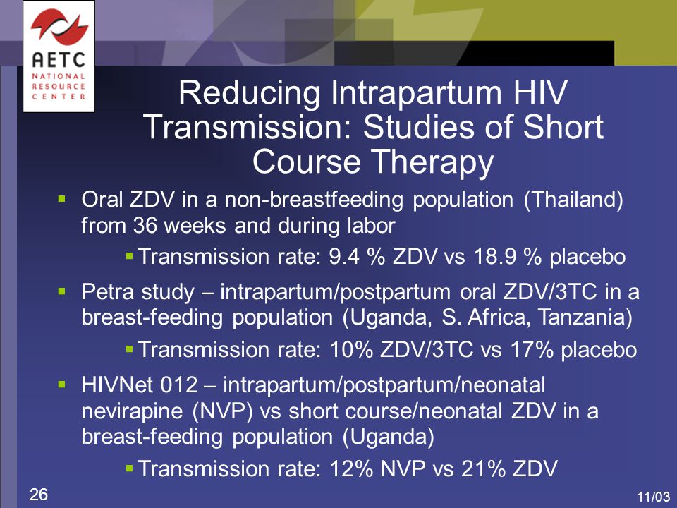 11/03 26 Reducing Intrapartum HIV Transmission: Studies of Short Course Therapy  Oral ZDV in a non-breastfeeding population (Thailand) from 36 weeks and during labor  Transmission rate: 9.4 % ZDV vs 18.9 % placebo  Petra study – intrapartum/postpartum oral ZDV/3TC in a breast-feeding population (Uganda, S.