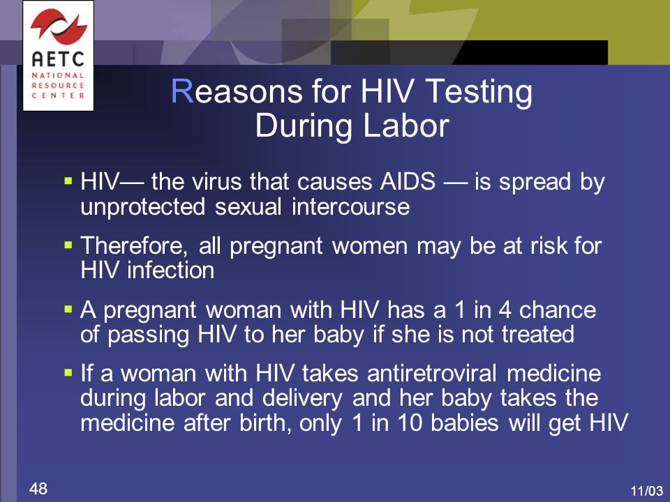11/03 48 Reasons for HIV Testing During Labor  HIV— the virus that causes AIDS — is spread by unprotected sexual intercourse  Therefore, all pregnant women may be at risk for HIV infection  A pregnant woman with HIV has a 1 in 4 chance of passing HIV to her baby if she is not treated  If a woman with HIV takes antiretroviral medicine during labor and delivery and her baby takes the medicine after birth, only 1 in 10 babies will get HIV
