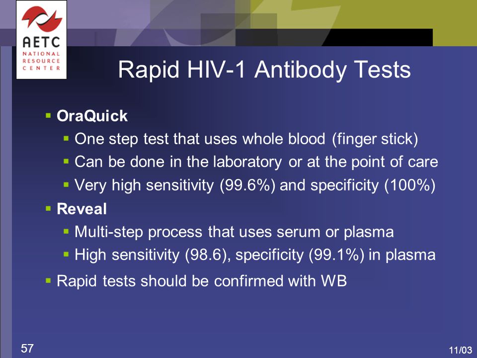 11/03 57 Rapid HIV-1 Antibody Tests  OraQuick  One step test that uses whole blood (finger stick)  Can be done in the laboratory or at the point of care  Very high sensitivity (99.6%) and specificity (100%)  Reveal  Multi-step process that uses serum or plasma  High sensitivity (98.6), specificity (99.1%) in plasma  Rapid tests should be confirmed with WB