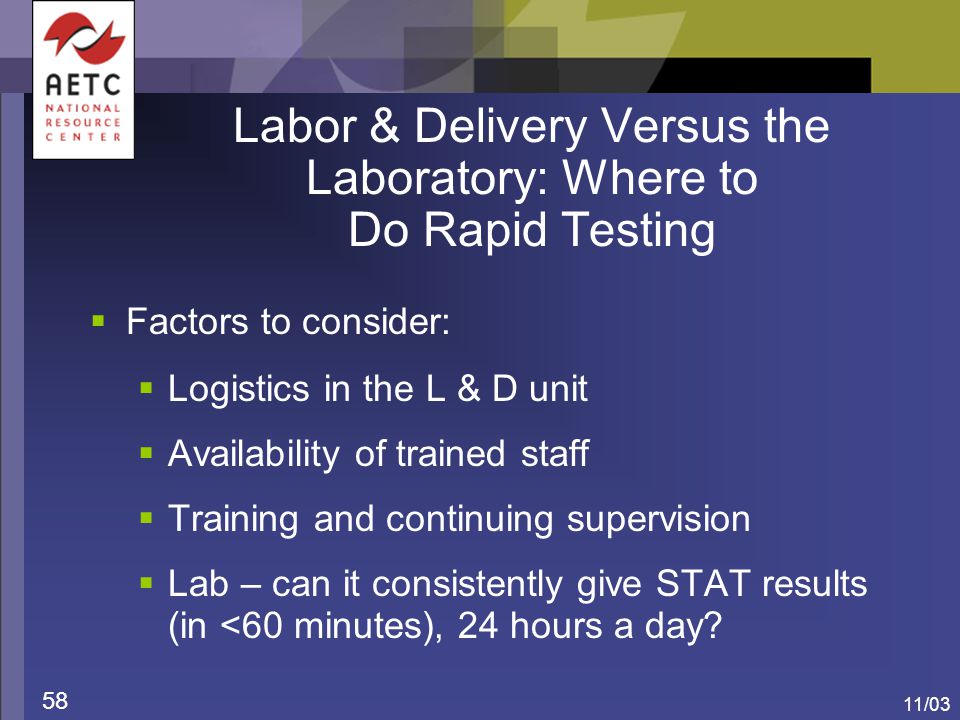11/03 58 Labor & Delivery Versus the Laboratory: Where to Do Rapid Testing  Factors to consider:  Logistics in the L & D unit  Availability of trained staff  Training and continuing supervision  Lab – can it consistently give STAT results (in <60 minutes), 24 hours a day