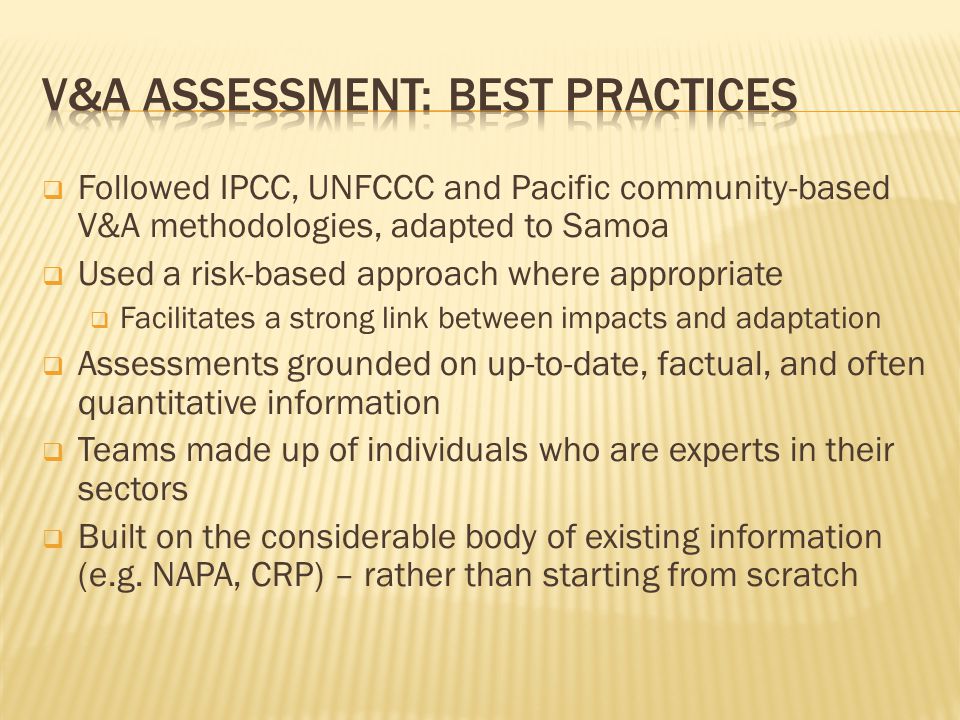  Followed IPCC, UNFCCC and Pacific community-based V&A methodologies, adapted to Samoa  Used a risk-based approach where appropriate  Facilitates a strong link between impacts and adaptation  Assessments grounded on up-to-date, factual, and often quantitative information  Teams made up of individuals who are experts in their sectors  Built on the considerable body of existing information (e.g.