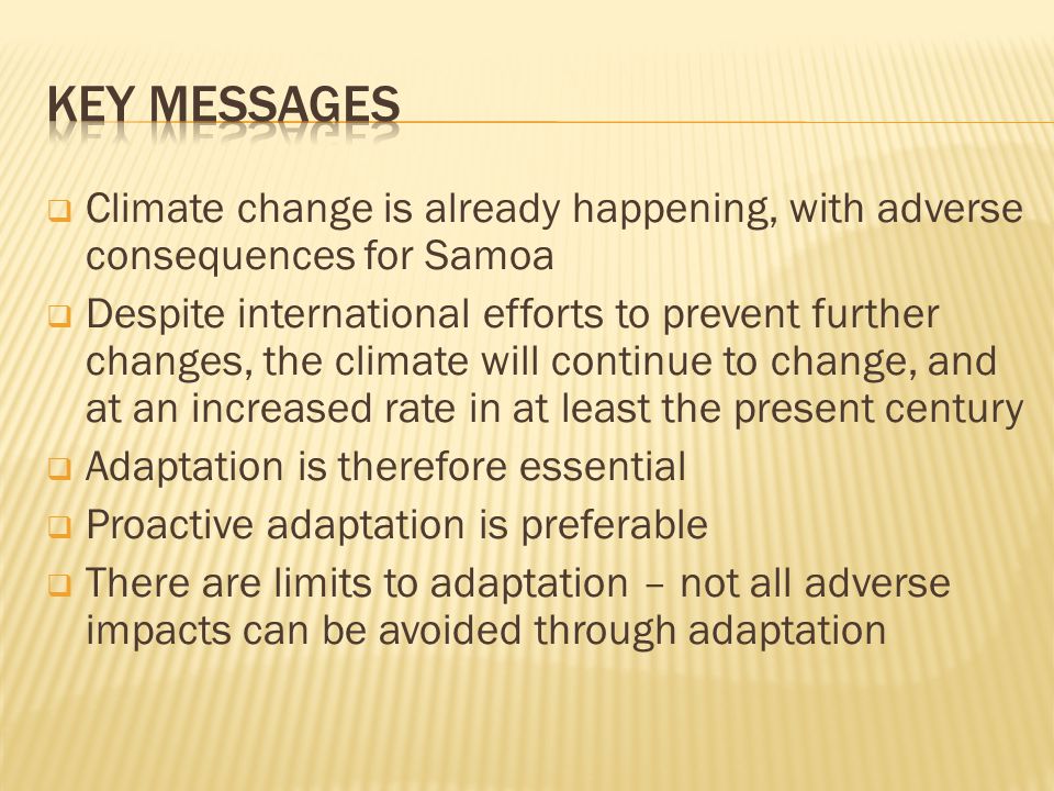 Climate change is already happening, with adverse consequences for Samoa  Despite international efforts to prevent further changes, the climate will continue to change, and at an increased rate in at least the present century  Adaptation is therefore essential  Proactive adaptation is preferable  There are limits to adaptation – not all adverse impacts can be avoided through adaptation
