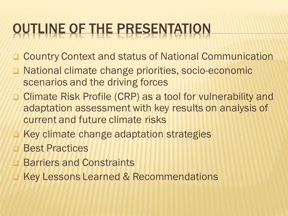 Country Context and status of National Communication  National climate change priorities, socio-economic scenarios and the driving forces  Climate Risk Profile (CRP) as a tool for vulnerability and adaptation assessment with key results on analysis of current and future climate risks  Key climate change adaptation strategies  Best Practices  Barriers and Constraints  Key Lessons Learned & Recommendations