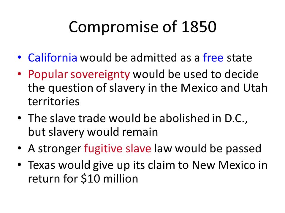 Compromise of 1850 California would be admitted as a free state Popular sovereignty would be used to decide the question of slavery in the Mexico and Utah territories The slave trade would be abolished in D.C., but slavery would remain A stronger fugitive slave law would be passed Texas would give up its claim to New Mexico in return for $10 million