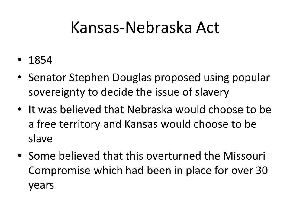 Kansas-Nebraska Act 1854 Senator Stephen Douglas proposed using popular sovereignty to decide the issue of slavery It was believed that Nebraska would choose to be a free territory and Kansas would choose to be slave Some believed that this overturned the Missouri Compromise which had been in place for over 30 years