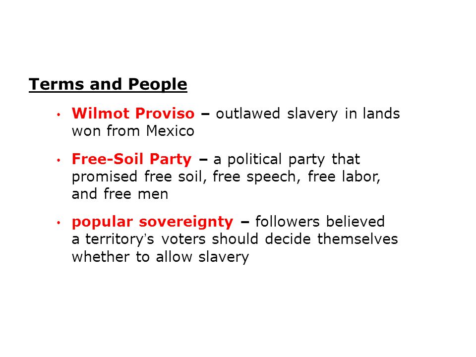 Wilmot Proviso – outlawed slavery in lands won from Mexico Free-Soil Party – a political party that promised free soil, free speech, free labor, and free men popular sovereignty – followers believed a territory’s voters should decide themselves whether to allow slavery Terms and People
