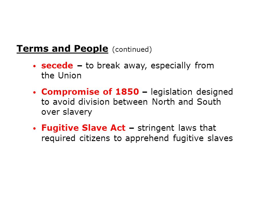 secede – to break away, especially from the Union Compromise of 1850 – legislation designed to avoid division between North and South over slavery Fugitive Slave Act – stringent laws that required citizens to apprehend fugitive slaves Terms and People (continued)