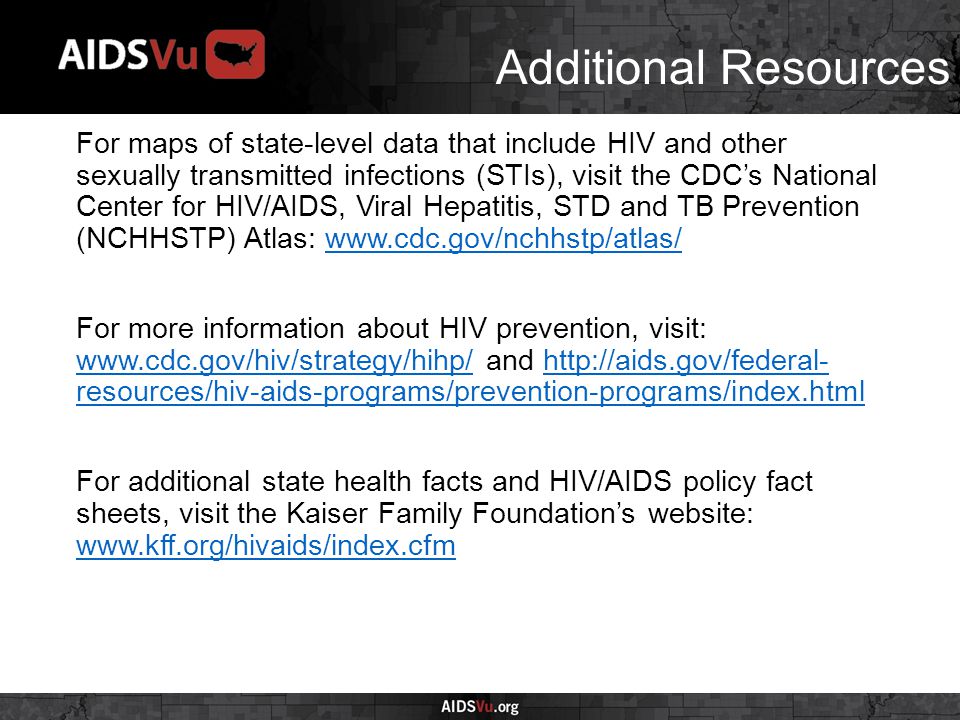 Additional Resources For maps of state-level data that include HIV and other sexually transmitted infections (STIs), visit the CDC’s National Center for HIV/AIDS, Viral Hepatitis, STD and TB Prevention (NCHHSTP) Atlas:   For more information about HIV prevention, visit:   and   resources/hiv-aids-programs/prevention-programs/index.html    resources/hiv-aids-programs/prevention-programs/index.html For additional state health facts and HIV/AIDS policy fact sheets, visit the Kaiser Family Foundation’s website: