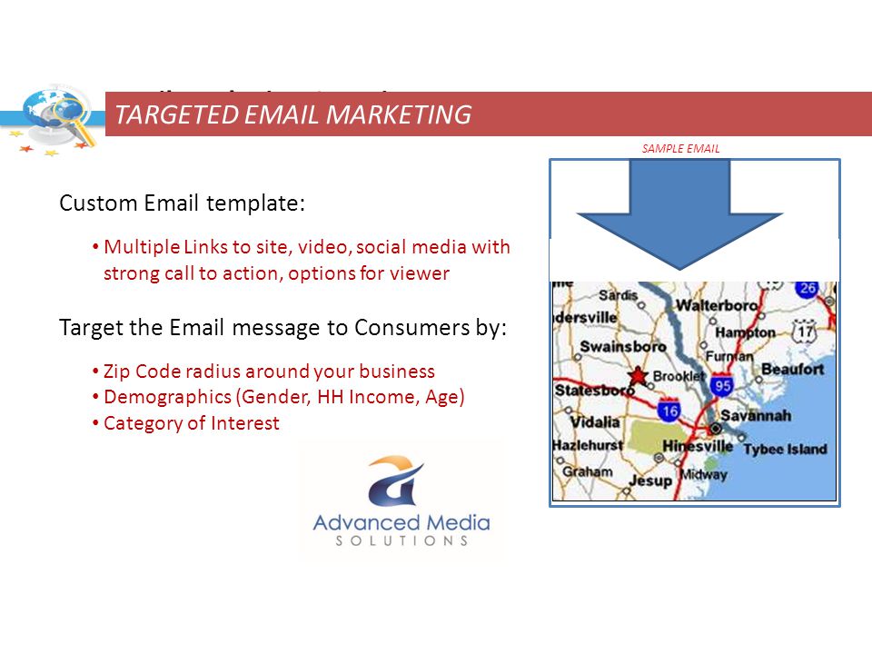 Custom  template: Multiple Links to site, video, social media with strong call to action, options for viewer Target the  message to Consumers by: Zip Code radius around your business Demographics (Gender, HH Income, Age) Category of Interest  Marketing Overview SAMPLE  TARGETED  MARKETING