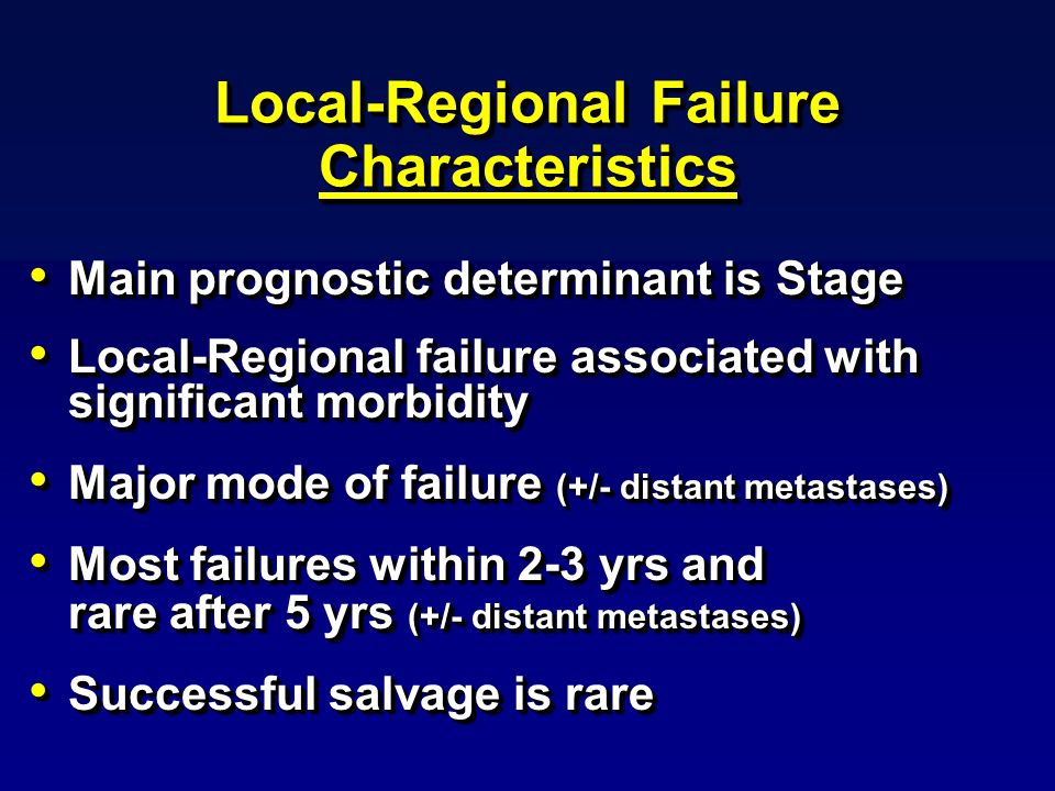 Local-Regional Failure Characteristics Main prognostic determinant is Stage Main prognostic determinant is Stage Local-Regional failure associated with significant morbidity Local-Regional failure associated with significant morbidity Major mode of failure (+/- distant metastases) Major mode of failure (+/- distant metastases) Most failures within 2-3 yrs and rare after 5 yrs (+/- distant metastases) Most failures within 2-3 yrs and rare after 5 yrs (+/- distant metastases) Successful salvage is rare Successful salvage is rare Main prognostic determinant is Stage Main prognostic determinant is Stage Local-Regional failure associated with significant morbidity Local-Regional failure associated with significant morbidity Major mode of failure (+/- distant metastases) Major mode of failure (+/- distant metastases) Most failures within 2-3 yrs and rare after 5 yrs (+/- distant metastases) Most failures within 2-3 yrs and rare after 5 yrs (+/- distant metastases) Successful salvage is rare Successful salvage is rare