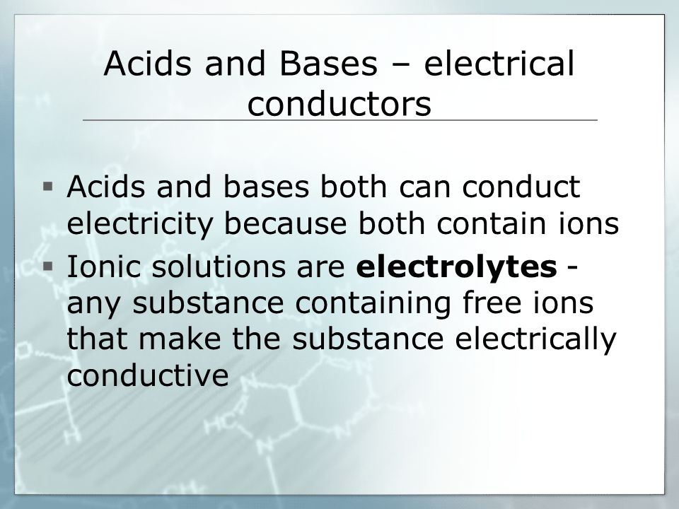 Acids and Bases – electrical conductors  Acids and bases both can conduct electricity because both contain ions  Ionic solutions are electrolytes - any substance containing free ions that make the substance electrically conductive
