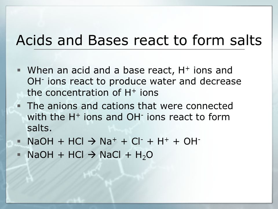 Acids and Bases react to form salts  When an acid and a base react, H + ions and OH - ions react to produce water and decrease the concentration of H + ions  The anions and cations that were connected with the H + ions and OH - ions react to form salts.