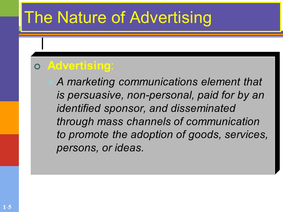 1-5 The Nature of Advertising Advertising: A marketing communications element that is persuasive, non-personal, paid for by an identified sponsor, and disseminated through mass channels of communication to promote the adoption of goods, services, persons, or ideas.
