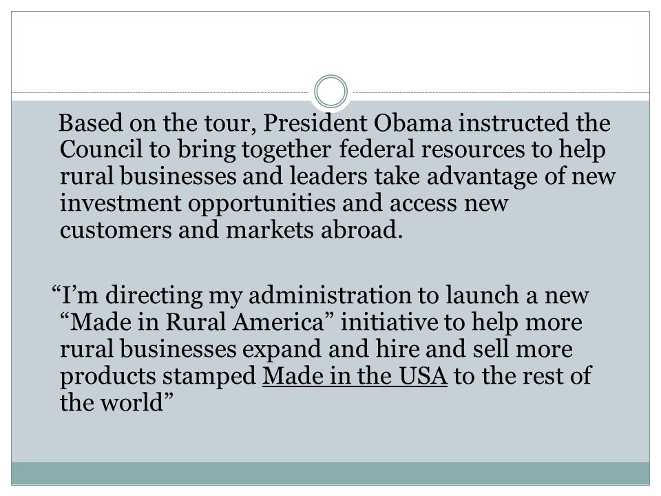 Based on the tour, President Obama instructed the Council to bring together federal resources to help rural businesses and leaders take advantage of new investment opportunities and access new customers and markets abroad.