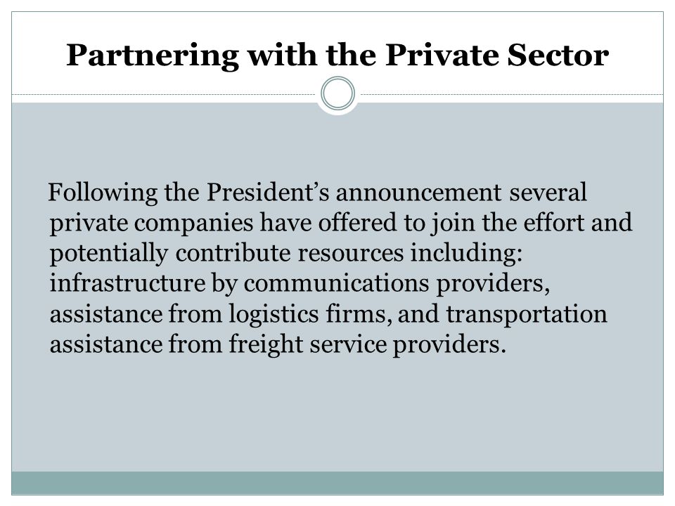 Partnering with the Private Sector Following the President’s announcement several private companies have offered to join the effort and potentially contribute resources including: infrastructure by communications providers, assistance from logistics firms, and transportation assistance from freight service providers.