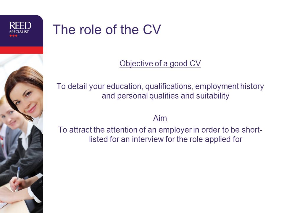 The role of the CV Objective of a good CV To detail your education, qualifications, employment history and personal qualities and suitability Aim To attract the attention of an employer in order to be short- listed for an interview for the role applied for
