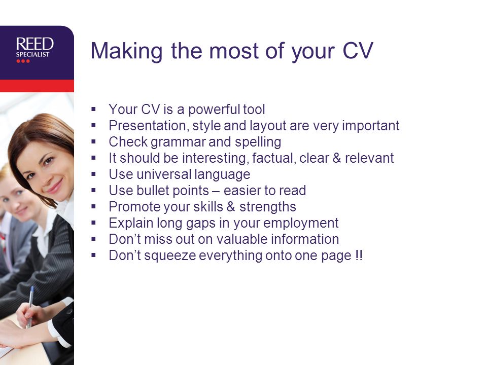 Making the most of your CV  Your CV is a powerful tool  Presentation, style and layout are very important  Check grammar and spelling  It should be interesting, factual, clear & relevant  Use universal language  Use bullet points – easier to read  Promote your skills & strengths  Explain long gaps in your employment  Don’t miss out on valuable information  Don’t squeeze everything onto one page !!