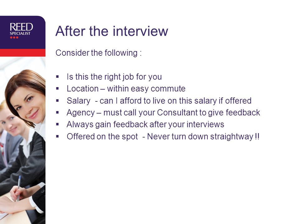 After the interview Consider the following :  Is this the right job for you  Location – within easy commute  Salary - can I afford to live on this salary if offered  Agency – must call your Consultant to give feedback  Always gain feedback after your interviews  Offered on the spot - Never turn down straightway !!