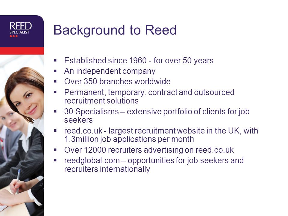 Background to Reed  Established since for over 50 years  An independent company  Over 350 branches worldwide  Permanent, temporary, contract and outsourced recruitment solutions  30 Specialisms – extensive portfolio of clients for job seekers  reed.co.uk - largest recruitment website in the UK, with 1.3million job applications per month  Over recruiters advertising on reed.co.uk  reedglobal.com – opportunities for job seekers and recruiters internationally