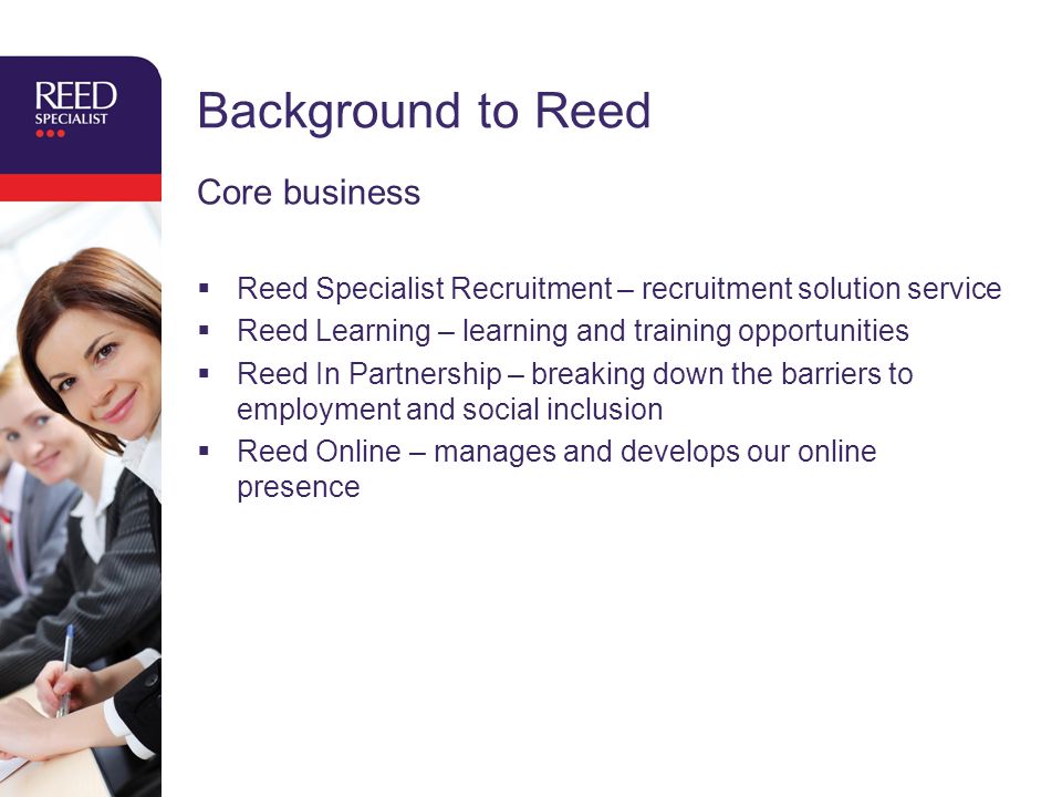Background to Reed Core business  Reed Specialist Recruitment – recruitment solution service  Reed Learning – learning and training opportunities  Reed In Partnership – breaking down the barriers to employment and social inclusion  Reed Online – manages and develops our online presence