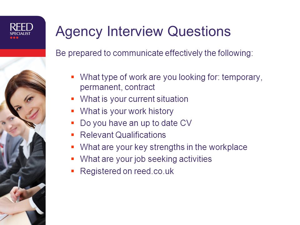 Agency Interview Questions Be prepared to communicate effectively the following:  What type of work are you looking for: temporary, permanent, contract  What is your current situation  What is your work history  Do you have an up to date CV  Relevant Qualifications  What are your key strengths in the workplace  What are your job seeking activities  Registered on reed.co.uk