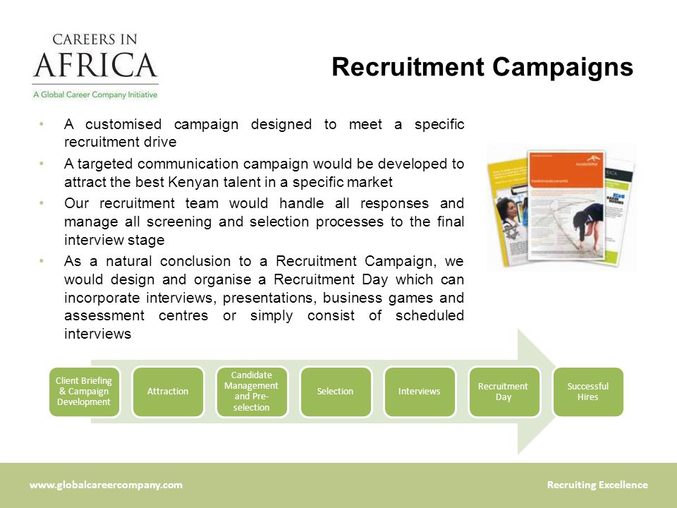 Excellence Recruitment Campaigns A customised campaign designed to meet a specific recruitment drive A targeted communication campaign would be developed to attract the best Kenyan talent in a specific market Our recruitment team would handle all responses and manage all screening and selection processes to the final interview stage As a natural conclusion to a Recruitment Campaign, we would design and organise a Recruitment Day which can incorporate interviews, presentations, business games and assessment centres or simply consist of scheduled interviews Client Briefing & Campaign Development Attraction Candidate Management and Pre- selection SelectionInterviews Recruitment Day Successful Hires