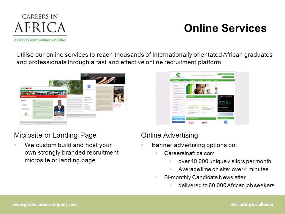Excellence Online Services Microsite or Landing Page We custom build and host your own strongly branded recruitment microsite or landing page Online Advertising Banner advertising options on: Careersinafrica.com over 40,000 unique visitors per month Average time on site: over 4 minutes Bi-monthly Candidate Newsletter delivered to 60,000 African job seekers Utilise our online services to reach thousands of internationally orientated African graduates and professionals through a fast and effective online recruitment platform