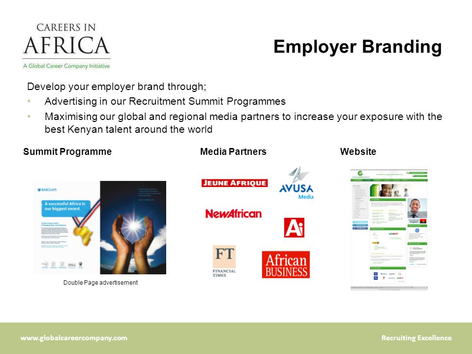 Excellence Employer Branding Develop your employer brand through; Advertising in our Recruitment Summit Programmes Maximising our global and regional media partners to increase your exposure with the best Kenyan talent around the world Double Page advertisement Media PartnersSummit ProgrammeWebsite