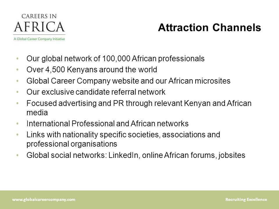 Excellence Attraction Channels Our global network of 100,000 African professionals Over 4,500 Kenyans around the world Global Career Company website and our African microsites Our exclusive candidate referral network Focused advertising and PR through relevant Kenyan and African media International Professional and African networks Links with nationality specific societies, associations and professional organisations Global social networks: LinkedIn, online African forums, jobsites