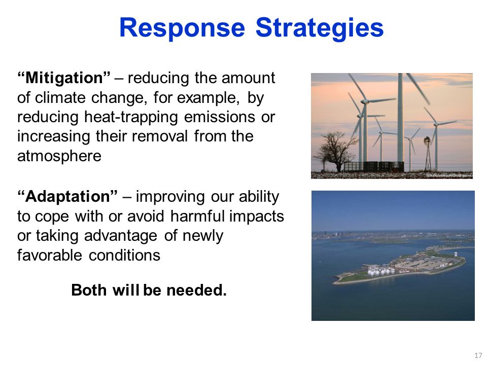 17 Response Strategies Mitigation – reducing the amount of climate change, for example, by reducing heat-trapping emissions or increasing their removal from the atmosphere Adaptation – improving our ability to cope with or avoid harmful impacts or taking advantage of newly favorable conditions Both will be needed.
