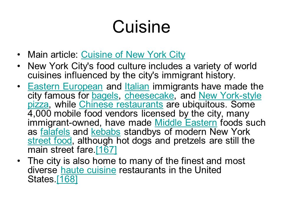 Cuisine Main article: Cuisine of New York CityCuisine of New York City New York City s food culture includes a variety of world cuisines influenced by the city s immigrant history.