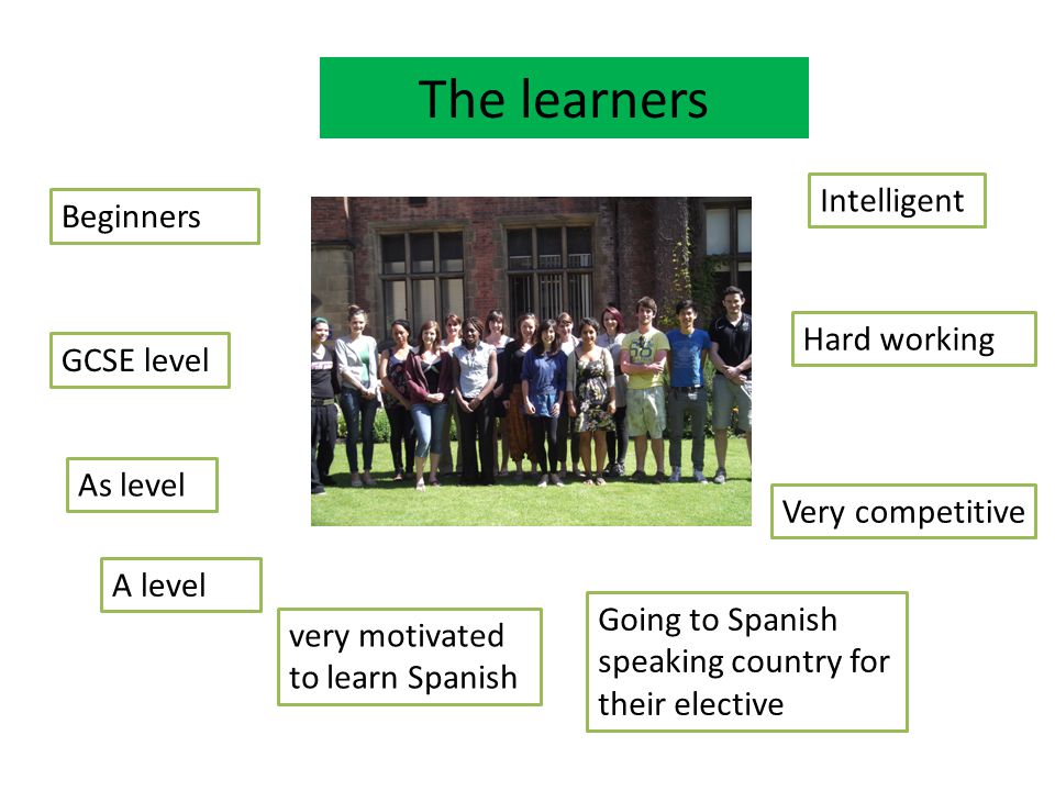 The learners Beginners As level A level very motivated to learn Spanish Very competitive Intelligent GCSE level Hard working Going to Spanish speaking country for their elective