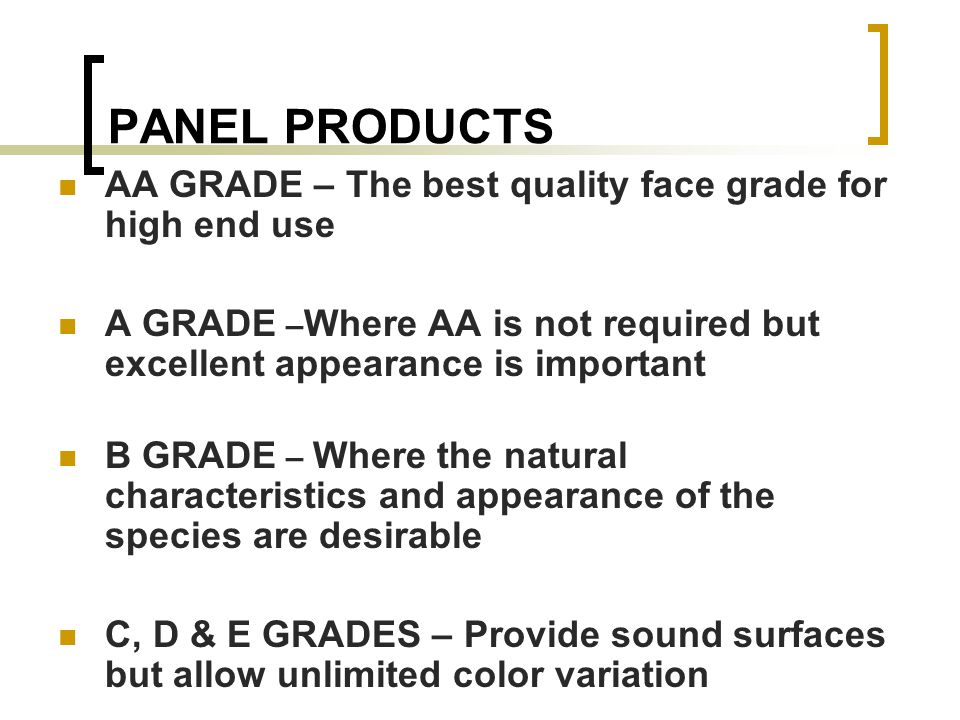 PANEL PRODUCTS AA GRADE – The best quality face grade for high end use A GRADE – Where AA is not required but excellent appearance is important B GRADE – Where the natural characteristics and appearance of the species are desirable C, D & E GRADES – Provide sound surfaces but allow unlimited color variation