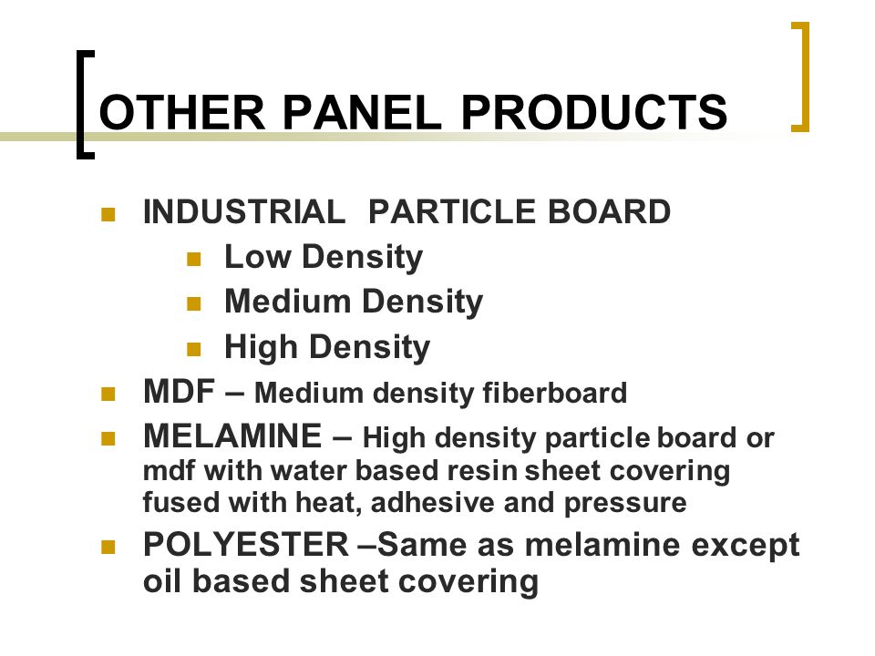 OTHER PANEL PRODUCTS INDUSTRIAL PARTICLE BOARD Low Density Medium Density High Density MDF – Medium density fiberboard MELAMINE – High density particle board or mdf with water based resin sheet covering fused with heat, adhesive and pressure POLYESTER –Same as melamine except oil based sheet covering