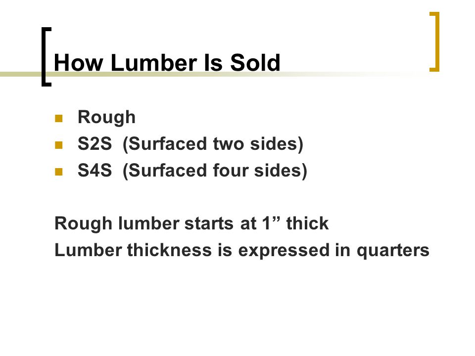 How Lumber Is Sold Rough S2S (Surfaced two sides) S4S (Surfaced four sides) Rough lumber starts at 1 thick Lumber thickness is expressed in quarters